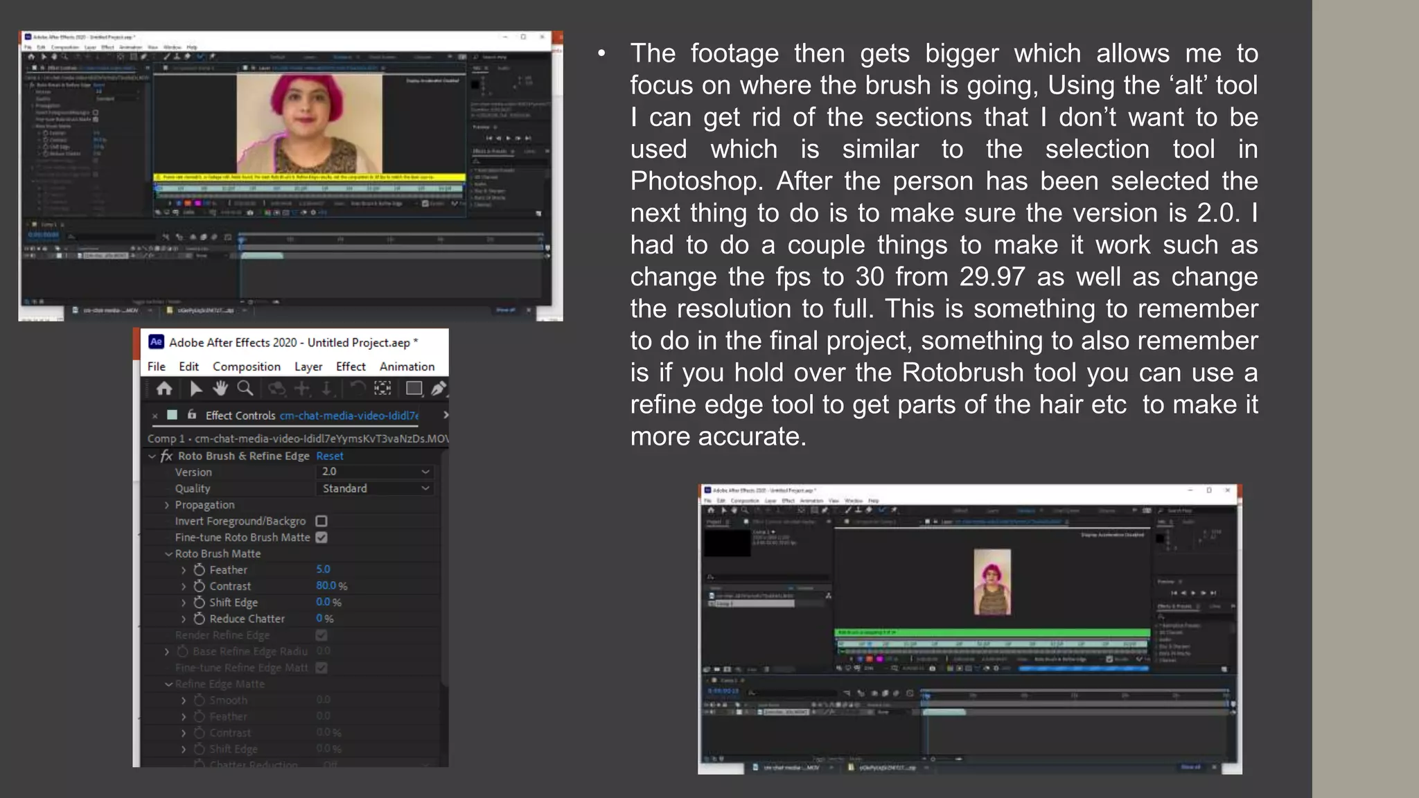 • The footage then gets bigger which allows me to
focus on where the brush is going, Using the ‘alt’ tool
I can get rid of the sections that I don’t want to be
used which is similar to the selection tool in
Photoshop. After the person has been selected the
next thing to do is to make sure the version is 2.0. I
had to do a couple things to make it work such as
change the fps to 30 from 29.97 as well as change
the resolution to full. This is something to remember
to do in the final project, something to also remember
is if you hold over the Rotobrush tool you can use a
refine edge tool to get parts of the hair etc to make it
more accurate.
 