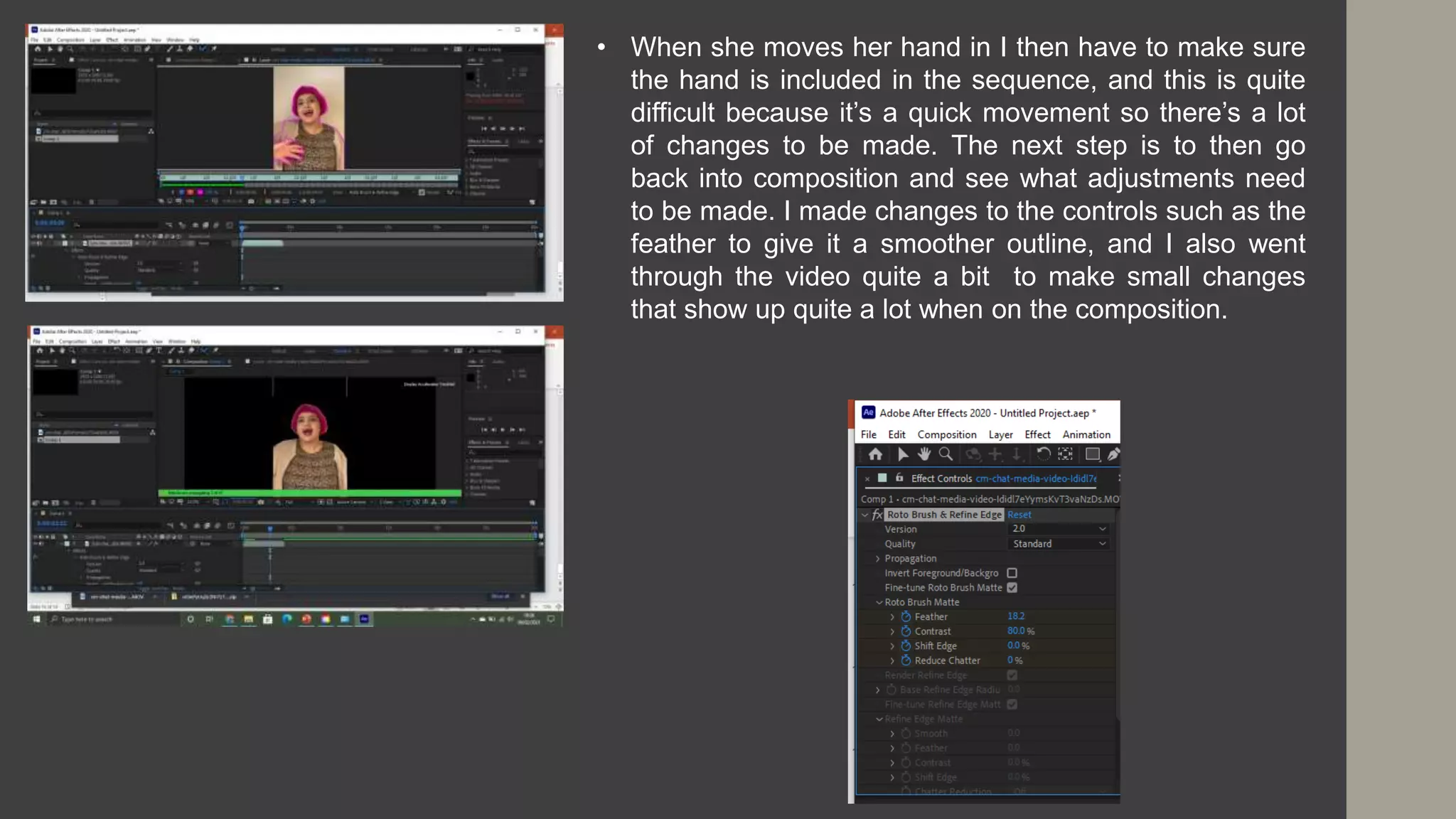 • When she moves her hand in I then have to make sure
the hand is included in the sequence, and this is quite
difficult because it’s a quick movement so there’s a lot
of changes to be made. The next step is to then go
back into composition and see what adjustments need
to be made. I made changes to the controls such as the
feather to give it a smoother outline, and I also went
through the video quite a bit to make small changes
that show up quite a lot when on the composition.
 