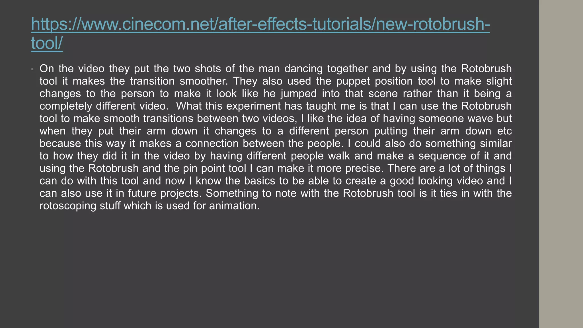 https://www.cinecom.net/after-effects-tutorials/new-rotobrush-
tool/
• On the video they put the two shots of the man dancing together and by using the Rotobrush
tool it makes the transition smoother. They also used the puppet position tool to make slight
changes to the person to make it look like he jumped into that scene rather than it being a
completely different video. What this experiment has taught me is that I can use the Rotobrush
tool to make smooth transitions between two videos, I like the idea of having someone wave but
when they put their arm down it changes to a different person putting their arm down etc
because this way it makes a connection between the people. I could also do something similar
to how they did it in the video by having different people walk and make a sequence of it and
using the Rotobrush and the pin point tool I can make it more precise. There are a lot of things I
can do with this tool and now I know the basics to be able to create a good looking video and I
can also use it in future projects. Something to note with the Rotobrush tool is it ties in with the
rotoscoping stuff which is used for animation.
 