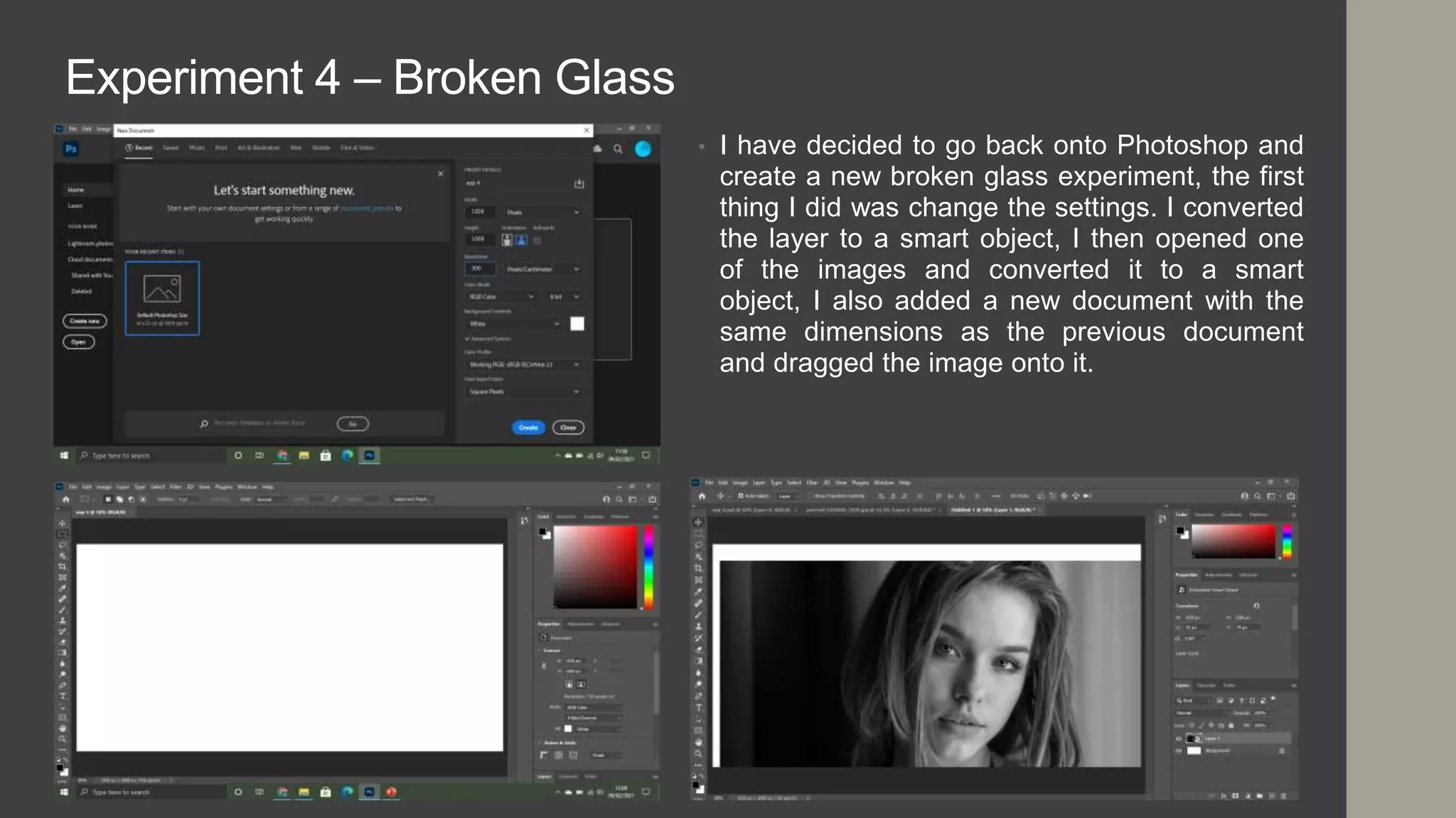 Experiment 4 – Broken Glass
• I have decided to go back onto Photoshop and
create a new broken glass experiment, the first
thing I did was change the settings. I converted
the layer to a smart object, I then opened one
of the images and converted it to a smart
object, I also added a new document with the
same dimensions as the previous document
and dragged the image onto it.
 