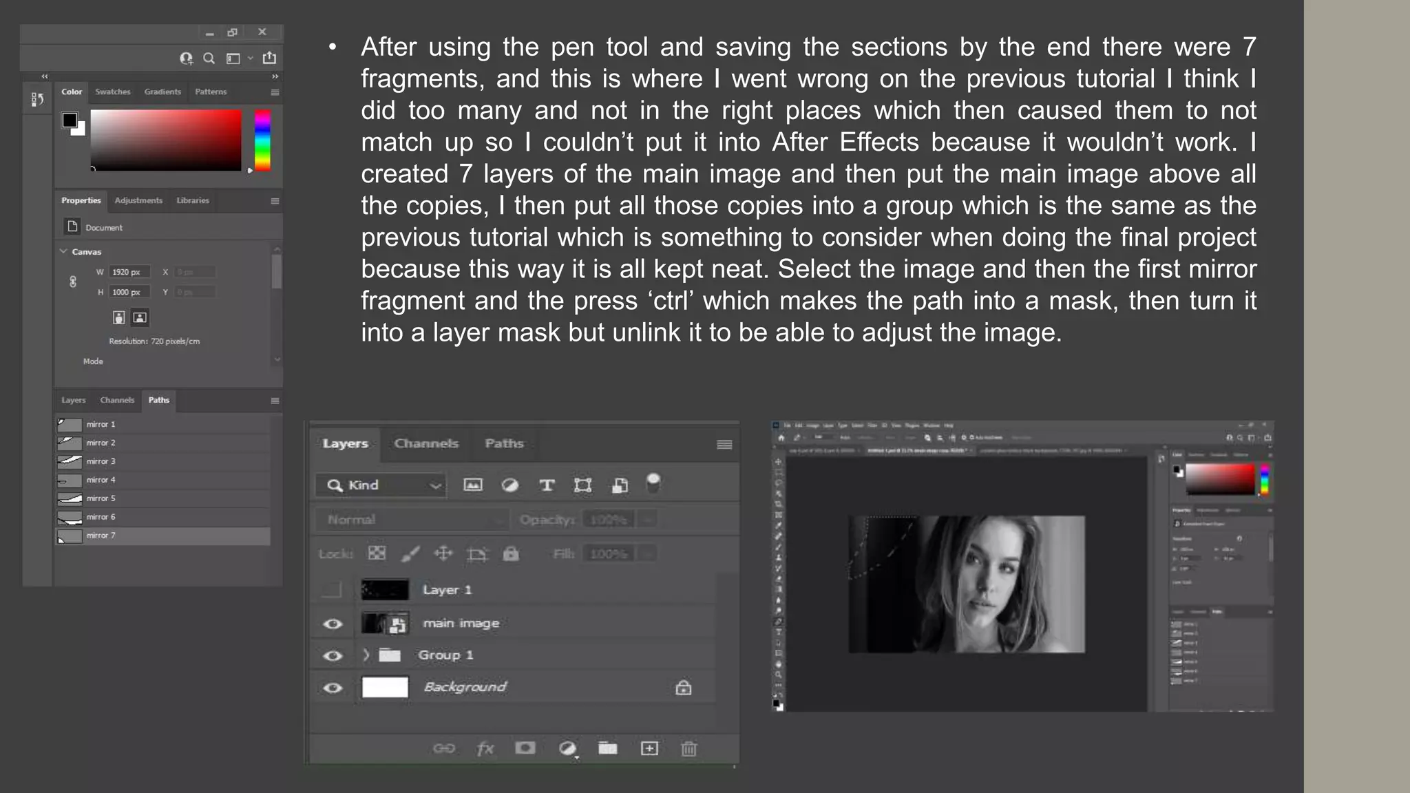 • After using the pen tool and saving the sections by the end there were 7
fragments, and this is where I went wrong on the previous tutorial I think I
did too many and not in the right places which then caused them to not
match up so I couldn’t put it into After Effects because it wouldn’t work. I
created 7 layers of the main image and then put the main image above all
the copies, I then put all those copies into a group which is the same as the
previous tutorial which is something to consider when doing the final project
because this way it is all kept neat. Select the image and then the first mirror
fragment and the press ‘ctrl’ which makes the path into a mask, then turn it
into a layer mask but unlink it to be able to adjust the image.
 