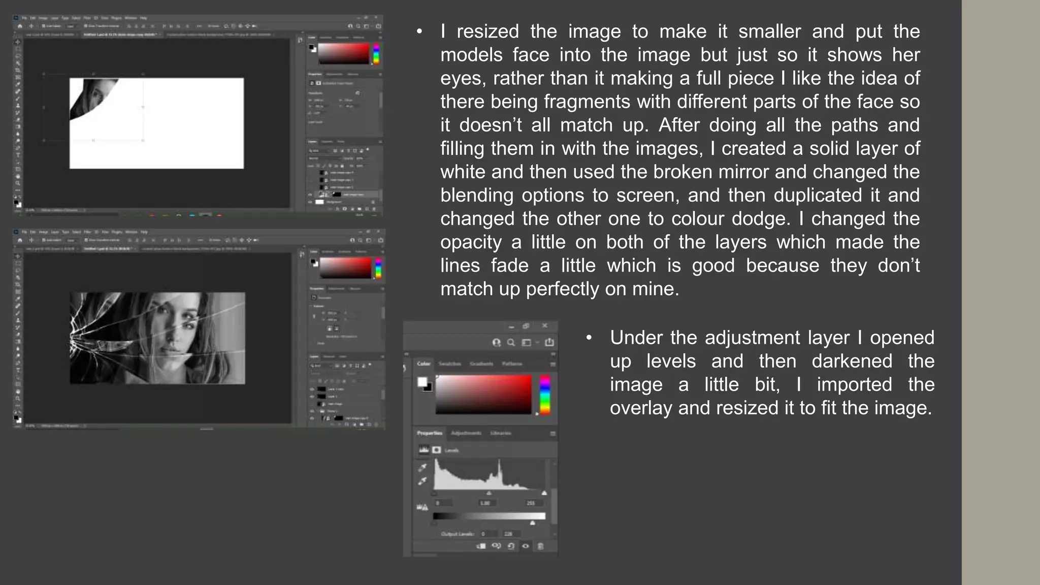 • I resized the image to make it smaller and put the
models face into the image but just so it shows her
eyes, rather than it making a full piece I like the idea of
there being fragments with different parts of the face so
it doesn’t all match up. After doing all the paths and
filling them in with the images, I created a solid layer of
white and then used the broken mirror and changed the
blending options to screen, and then duplicated it and
changed the other one to colour dodge. I changed the
opacity a little on both of the layers which made the
lines fade a little which is good because they don’t
match up perfectly on mine.
• Under the adjustment layer I opened
up levels and then darkened the
image a little bit, I imported the
overlay and resized it to fit the image.
 