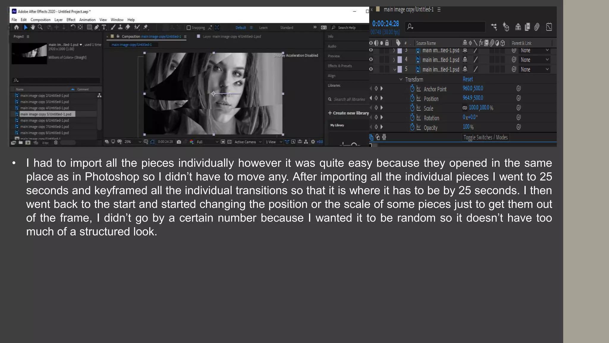 • I had to import all the pieces individually however it was quite easy because they opened in the same
place as in Photoshop so I didn’t have to move any. After importing all the individual pieces I went to 25
seconds and keyframed all the individual transitions so that it is where it has to be by 25 seconds. I then
went back to the start and started changing the position or the scale of some pieces just to get them out
of the frame, I didn’t go by a certain number because I wanted it to be random so it doesn’t have too
much of a structured look.
 