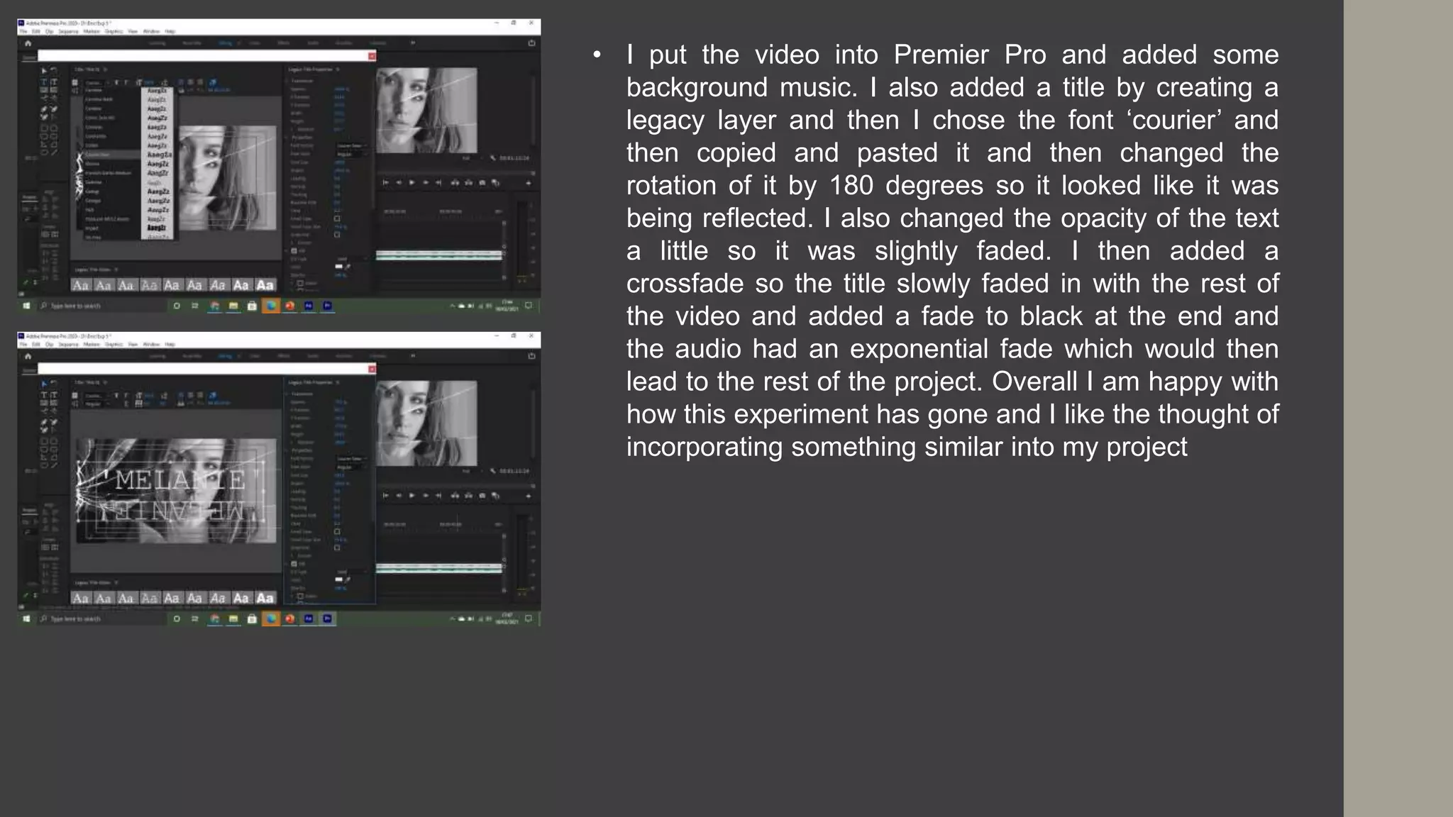 • I put the video into Premier Pro and added some
background music. I also added a title by creating a
legacy layer and then I chose the font ‘courier’ and
then copied and pasted it and then changed the
rotation of it by 180 degrees so it looked like it was
being reflected. I also changed the opacity of the text
a little so it was slightly faded. I then added a
crossfade so the title slowly faded in with the rest of
the video and added a fade to black at the end and
the audio had an exponential fade which would then
lead to the rest of the project. Overall I am happy with
how this experiment has gone and I like the thought of
incorporating something similar into my project
 