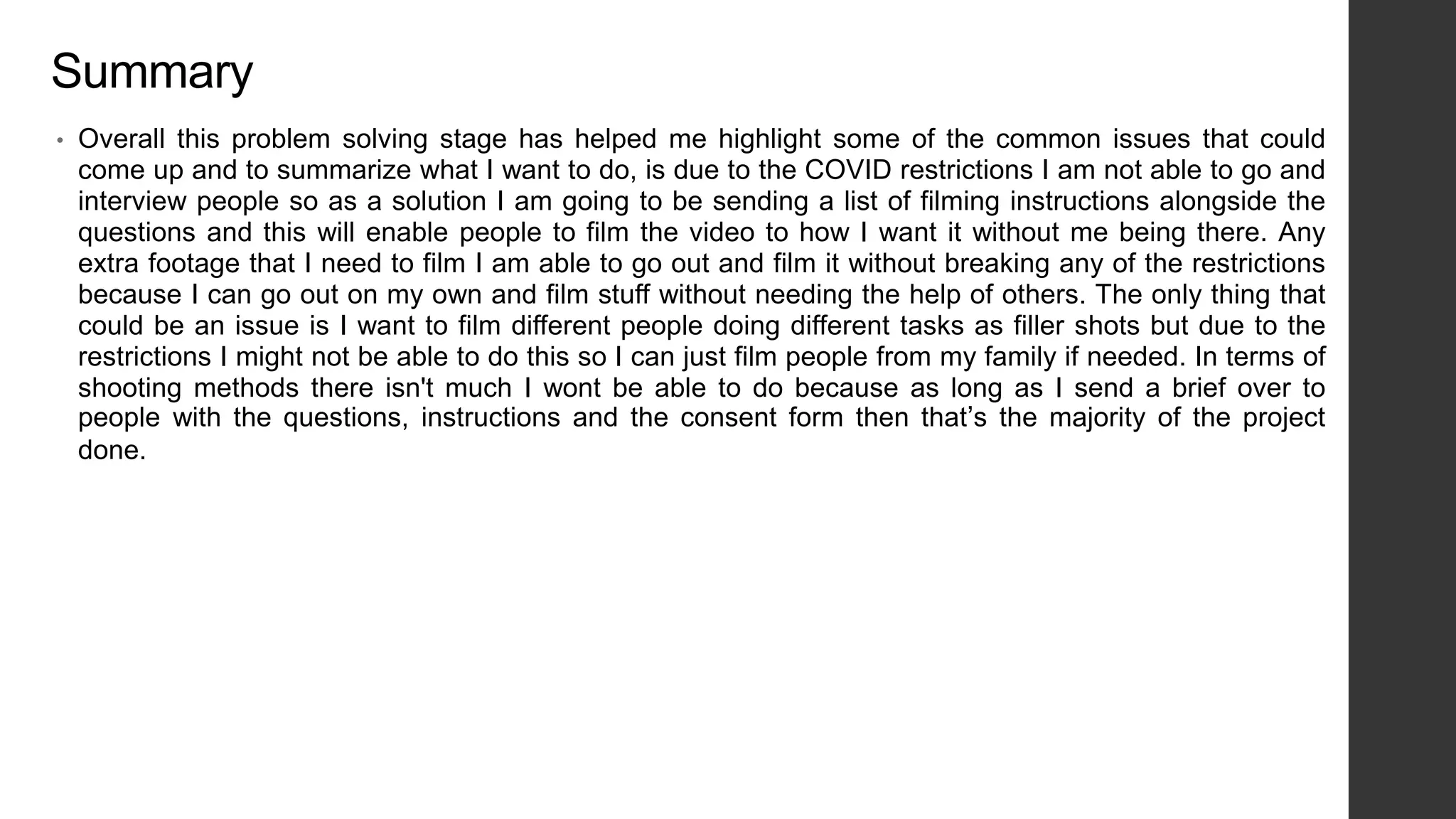 Summary
• Overall this problem solving stage has helped me highlight some of the common issues that could
come up and to summarize what I want to do, is due to the COVID restrictions I am not able to go and
interview people so as a solution I am going to be sending a list of filming instructions alongside the
questions and this will enable people to film the video to how I want it without me being there. Any
extra footage that I need to film I am able to go out and film it without breaking any of the restrictions
because I can go out on my own and film stuff without needing the help of others. The only thing that
could be an issue is I want to film different people doing different tasks as filler shots but due to the
restrictions I might not be able to do this so I can just film people from my family if needed. In terms of
shooting methods there isn't much I wont be able to do because as long as I send a brief over to
people with the questions, instructions and the consent form then that’s the majority of the project
done.
 