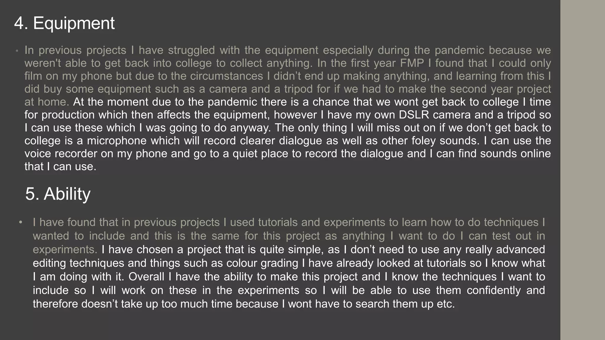 4. Equipment
• In previous projects I have struggled with the equipment especially during the pandemic because we
weren't able to get back into college to collect anything. In the first year FMP I found that I could only
film on my phone but due to the circumstances I didn’t end up making anything, and learning from this I
did buy some equipment such as a camera and a tripod for if we had to make the second year project
at home. At the moment due to the pandemic there is a chance that we wont get back to college I time
for production which then affects the equipment, however I have my own DSLR camera and a tripod so
I can use these which I was going to do anyway. The only thing I will miss out on if we don’t get back to
college is a microphone which will record clearer dialogue as well as other foley sounds. I can use the
voice recorder on my phone and go to a quiet place to record the dialogue and I can find sounds online
that I can use.
5. Ability
• I have found that in previous projects I used tutorials and experiments to learn how to do techniques I
wanted to include and this is the same for this project as anything I want to do I can test out in
experiments. I have chosen a project that is quite simple, as I don’t need to use any really advanced
editing techniques and things such as colour grading I have already looked at tutorials so I know what
I am doing with it. Overall I have the ability to make this project and I know the techniques I want to
include so I will work on these in the experiments so I will be able to use them confidently and
therefore doesn’t take up too much time because I wont have to search them up etc.
 