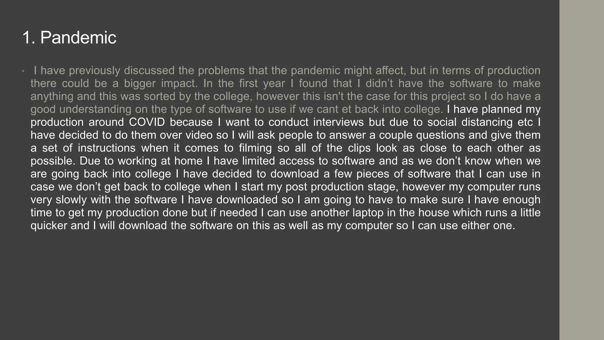 1. Pandemic
• I have previously discussed the problems that the pandemic might affect, but in terms of production
there could be a bigger impact. In the first year I found that I didn’t have the software to make
anything and this was sorted by the college, however this isn't the case for this project so I do have a
good understanding on the type of software to use if we cant et back into college. I have planned my
production around COVID because I want to conduct interviews but due to social distancing etc I
have decided to do them over video so I will ask people to answer a couple questions and give them
a set of instructions when it comes to filming so all of the clips look as close to each other as
possible. Due to working at home I have limited access to software and as we don’t know when we
are going back into college I have decided to download a few pieces of software that I can use in
case we don’t get back to college when I start my post production stage, however my computer runs
very slowly with the software I have downloaded so I am going to have to make sure I have enough
time to get my production done but if needed I can use another laptop in the house which runs a little
quicker and I will download the software on this as well as my computer so I can use either one.
 