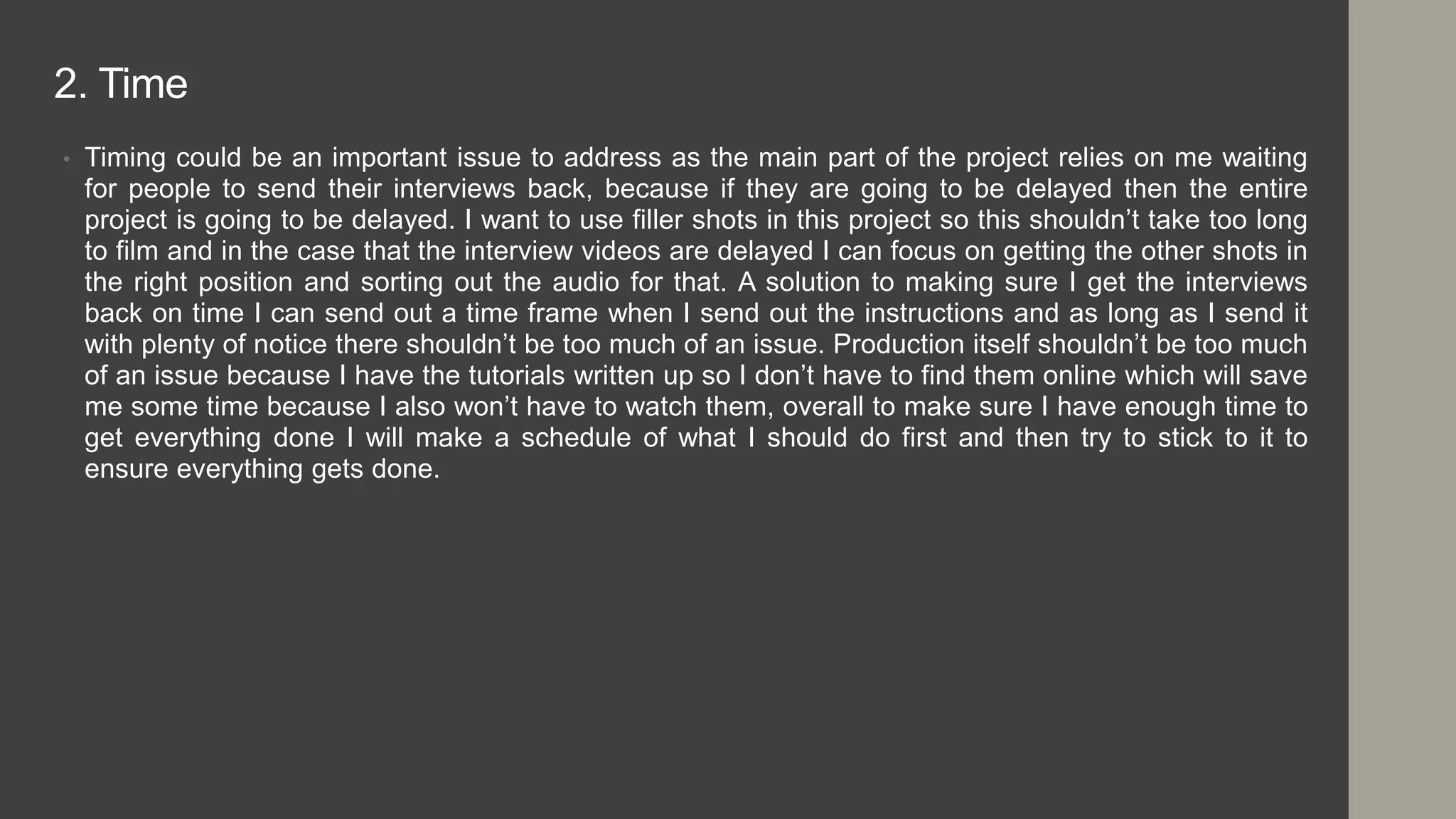 2. Time
• Timing could be an important issue to address as the main part of the project relies on me waiting
for people to send their interviews back, because if they are going to be delayed then the entire
project is going to be delayed. I want to use filler shots in this project so this shouldn’t take too long
to film and in the case that the interview videos are delayed I can focus on getting the other shots in
the right position and sorting out the audio for that. A solution to making sure I get the interviews
back on time I can send out a time frame when I send out the instructions and as long as I send it
with plenty of notice there shouldn’t be too much of an issue. Production itself shouldn’t be too much
of an issue because I have the tutorials written up so I don’t have to find them online which will save
me some time because I also won’t have to watch them, overall to make sure I have enough time to
get everything done I will make a schedule of what I should do first and then try to stick to it to
ensure everything gets done.
 