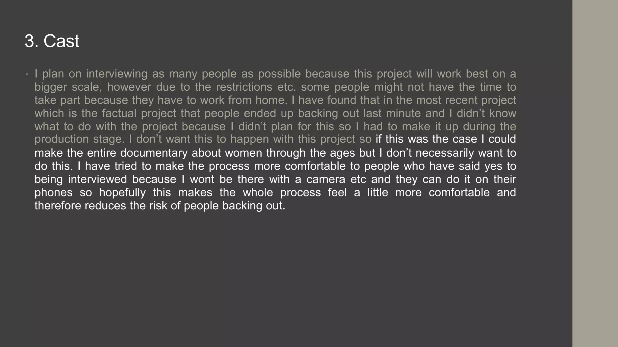 3. Cast
• I plan on interviewing as many people as possible because this project will work best on a
bigger scale, however due to the restrictions etc. some people might not have the time to
take part because they have to work from home. I have found that in the most recent project
which is the factual project that people ended up backing out last minute and I didn’t know
what to do with the project because I didn’t plan for this so I had to make it up during the
production stage. I don’t want this to happen with this project so if this was the case I could
make the entire documentary about women through the ages but I don’t necessarily want to
do this. I have tried to make the process more comfortable to people who have said yes to
being interviewed because I wont be there with a camera etc and they can do it on their
phones so hopefully this makes the whole process feel a little more comfortable and
therefore reduces the risk of people backing out.
 