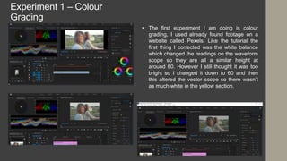 Experiment 1 – Colour
Grading
• The first experiment I am doing is colour
grading, I used already found footage on a
website called Pexels. Like the tutorial the
first thing I corrected was the white balance
which changed the readings on the waveform
scope so they are all a similar height at
around 80. However I still thought it was too
bright so I changed it down to 60 and then
this altered the vector scope so there wasn’t
as much white in the yellow section.
 