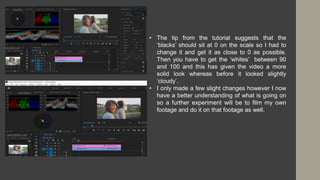 • The tip from the tutorial suggests that the
‘blacks’ should sit at 0 on the scale so I had to
change it and get it as close to 0 as possible.
Then you have to get the ‘whites’ between 90
and 100 and this has given the video a more
solid look whereas before it looked slightly
‘cloudy’.
• I only made a few slight changes however I now
have a better understanding of what is going on
so a further experiment will be to film my own
footage and do it on that footage as well.
 