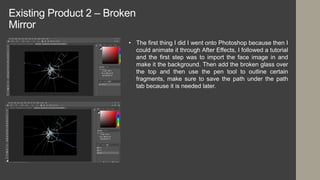 Existing Product 2 – Broken
Mirror
• The first thing I did I went onto Photoshop because then I
could animate it through After Effects, I followed a tutorial
and the first step was to import the face image in and
make it the background. Then add the broken glass over
the top and then use the pen tool to outline certain
fragments, make sure to save the path under the path
tab because it is needed later.
 