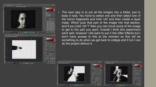 • The next step is to put all the images into a folder, just to
keep it neat. You have to select one and then select one of
the mirror fragments and hold ‘ctrl’ and then create a layer
mask. Which puts that part of the image into that section,
and if you hold ‘ctrl T’ then you can move some of the image
to get to the part you want. Overall I think this experiment
went well, however I did want to put it into After Effects but I
don’t have access to this at the moment so this will be
something to do when we get back to college and if not I can
do the project without it.
 