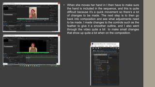 • When she moves her hand in I then have to make sure
the hand is included in the sequence, and this is quite
difficult because it’s a quick movement so there’s a lot
of changes to be made. The next step is to then go
back into composition and see what adjustments need
to be made. I made changes to the controls such as the
feather to give it a smoother outline, and I also went
through the video quite a bit to make small changes
that show up quite a lot when on the composition.
 