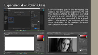 Experiment 4 – Broken Glass
• I have decided to go back onto Photoshop and
create a new broken glass experiment, the first
thing I did was change the settings. I converted
the layer to a smart object, I then opened one
of the images and converted it to a smart
object, I also added a new document with the
same dimensions as the previous document
and dragged the image onto it.
 
