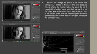 • I resized the image to make it fit within the
workspace, I chose to focus on the face because
this is where the broken glass is going to be. I
imported the broken glass layer but wanted it to be
the other way so I rotated it and then enlarged it to
fit the frame. Much like the previous glass tutorial I
go onto the path section and use the pen tool to get
the outlines I want.
 