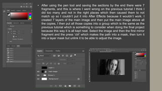 • After using the pen tool and saving the sections by the end there were 7
fragments, and this is where I went wrong on the previous tutorial I think I
did too many and not in the right places which then caused them to not
match up so I couldn’t put it into After Effects because it wouldn’t work. I
created 7 layers of the main image and then put the main image above all
the copies, I then put all those copies into a group which is the same as the
previous tutorial which is something to consider when doing the final project
because this way it is all kept neat. Select the image and then the first mirror
fragment and the press ‘ctrl’ which makes the path into a mask, then turn it
into a layer mask but unlink it to be able to adjust the image.
 