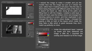 • I resized the image to make it smaller and put the
models face into the image but just so it shows her
eyes, rather than it making a full piece I like the idea of
there being fragments with different parts of the face so
it doesn’t all match up. After doing all the paths and
filling them in with the images, I created a solid layer of
white and then used the broken mirror and changed the
blending options to screen, and then duplicated it and
changed the other one to colour dodge. I changed the
opacity a little on both of the layers which made the
lines fade a little which is good because they don’t
match up perfectly on mine.
• Under the adjustment layer I opened
up levels and then darkened the
image a little bit, I imported the
overlay and resized it to fit the image.
 