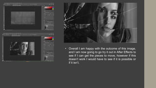 • Overall I am happy with the outcome of this image,
and I am now going to go try it out in After Effects to
see if I can get the pieces to move, however if this
doesn’t work I would have to see if it is possible or
if it isn’t.
 