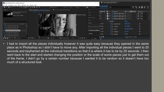 • I had to import all the pieces individually however it was quite easy because they opened in the same
place as in Photoshop so I didn’t have to move any. After importing all the individual pieces I went to 25
seconds and keyframed all the individual transitions so that it is where it has to be by 25 seconds. I then
went back to the start and started changing the position or the scale of some pieces just to get them out
of the frame, I didn’t go by a certain number because I wanted it to be random so it doesn’t have too
much of a structured look.
 
