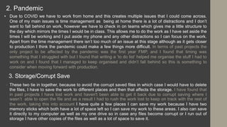 3. Storage/Corrupt Save
• These two tie in together, because to avoid the corrupt saved files in which case I would have to delete
the files, I have to save the work to different places and then that affects the storage. I have found that
in past projects I have lost work and haven't been able to get it back due to corrupt saving where I
wasn’t able to open the file and as a result I had to rush the work lost to keep on track with the rest of
the work, taking this into account I have quite a few places I can save my work because I have two
memory sticks which both have a lot of space left so I can save my work to these areas. I also can save
it directly to my computer as well as my one drive so in case any files become corrupt or I run out of
storage I have other copies of the files as well as a lot of space to save it.
• Due to COVID we have to work from home and this creates multiple issues that I could come across.
One of my main issues is time management as being at home there is a lot of distractions and I don’t
want to fall behind on work, however we have to check in on teams which gives me a little structure to
the day which mirrors the times I would be in class. This allows me to do the work as I have set aside the
times I will be working and I put aside my phone and any other distractions so I can focus on the work.
Apart from the time management there isn’t too much of an issue at this stage although as it gets closer
to production I think the pandemic could make a few things more difficult. In terms of past projects the
only project to be affected by the pandemic was the first year FMP, and I found that timing was
something that I struggled with but I found that writing a ‘to do list’ helped me organise the stuff I had to
work on and I found that I managed to keep organised and didn’t fall behind so this is something to
consider when moving forward with production.
2. Pandemic
 