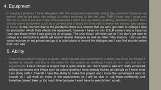 4. Equipment
• In previous projects I have struggled with the equipment especially during the pandemic because we
weren't able to get back into college to collect anything. In the first year FMP I found that I could only
film on my phone but due to the circumstances I didn’t end up making anything, and learning from this I
did buy some equipment such as a camera and a tripod for if we had to make the second year project
at home. At the moment due to the pandemic there is a chance that we wont get back to college I time
for production which then affects the equipment, however I have my own DSLR camera and a tripod so
I can use these which I was going to do anyway. The only thing I will miss out on if we don’t get back to
college is a microphone which will record clearer dialogue as well as other foley sounds. I can use the
voice recorder on my phone and go to a quiet place to record the dialogue and I can find sounds online
that I can use.
5. Ability
• I have found that in previous projects I used tutorials and experiments to learn how to do techniques I
wanted to include and this is the same for this project as anything I want to do I can test out in
experiments. I have chosen a project that is quite simple, as I don’t need to use any really advanced
editing techniques and things such as colour grading I have already looked at tutorials so I know what
I am doing with it. Overall I have the ability to make this project and I know the techniques I want to
include so I will work on these in the experiments so I will be able to use them confidently and
therefore doesn’t take up too much time because I wont have to search them up etc.
 