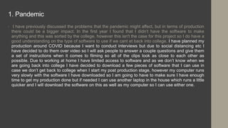 1. Pandemic
• I have previously discussed the problems that the pandemic might affect, but in terms of production
there could be a bigger impact. In the first year I found that I didn’t have the software to make
anything and this was sorted by the college, however this isn't the case for this project so I do have a
good understanding on the type of software to use if we cant et back into college. I have planned my
production around COVID because I want to conduct interviews but due to social distancing etc I
have decided to do them over video so I will ask people to answer a couple questions and give them
a set of instructions when it comes to filming so all of the clips look as close to each other as
possible. Due to working at home I have limited access to software and as we don’t know when we
are going back into college I have decided to download a few pieces of software that I can use in
case we don’t get back to college when I start my post production stage, however my computer runs
very slowly with the software I have downloaded so I am going to have to make sure I have enough
time to get my production done but if needed I can use another laptop in the house which runs a little
quicker and I will download the software on this as well as my computer so I can use either one.
 