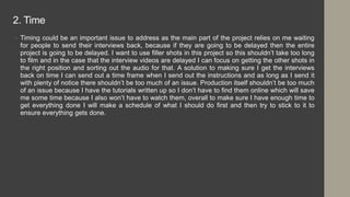 2. Time
• Timing could be an important issue to address as the main part of the project relies on me waiting
for people to send their interviews back, because if they are going to be delayed then the entire
project is going to be delayed. I want to use filler shots in this project so this shouldn’t take too long
to film and in the case that the interview videos are delayed I can focus on getting the other shots in
the right position and sorting out the audio for that. A solution to making sure I get the interviews
back on time I can send out a time frame when I send out the instructions and as long as I send it
with plenty of notice there shouldn’t be too much of an issue. Production itself shouldn’t be too much
of an issue because I have the tutorials written up so I don’t have to find them online which will save
me some time because I also won’t have to watch them, overall to make sure I have enough time to
get everything done I will make a schedule of what I should do first and then try to stick to it to
ensure everything gets done.
 