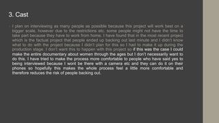 3. Cast
• I plan on interviewing as many people as possible because this project will work best on a
bigger scale, however due to the restrictions etc. some people might not have the time to
take part because they have to work from home. I have found that in the most recent project
which is the factual project that people ended up backing out last minute and I didn’t know
what to do with the project because I didn’t plan for this so I had to make it up during the
production stage. I don’t want this to happen with this project so if this was the case I could
make the entire documentary about women through the ages but I don’t necessarily want to
do this. I have tried to make the process more comfortable to people who have said yes to
being interviewed because I wont be there with a camera etc and they can do it on their
phones so hopefully this makes the whole process feel a little more comfortable and
therefore reduces the risk of people backing out.
 