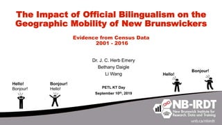 The Impact of Official Bilingualism on the
Geographic Mobility of New Brunswickers
Evidence from Census Data
2001 - 2016
Dr. J. C. Herb Emery
Bethany Daigle
Li Wang
PETL KT Day
September 10th, 2019
Hello!
Bonjour!
Hello!
Bonjour!
Bonjour!
Hello!
 