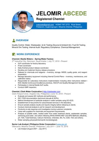 OVERVIEW
Quality Control. Water, Wastewater, & Air Testing (Source & Ambient Air). Fuel Oil Testing.
Mineral Ore Testing. Internal Audit. Regulatory Compliance. Chemical Management.
WORK EXPERIENCE
Chemist | Nestle Waters – Spring Water Factory
2nd
Industrial City, Dammam, Saudi Arabia | July 17, 2019 - Present
• GLP coordinator for factory laboratory
• P-test coordinator
• Daily finished product release coordinator.
• Develop and implement factory release procedure.
• Release for chemicals and reagents – inventory, storage, MSDS, quality grade, and reagent
preparation.
• Manage laboratory equipment including Internal Control Plans – inventory, maintenance, and
calibration status.
• Responsible for Laboratory Instructions implementation including other instructions related t
NCE (Nestle Continuous Excellence) practices, HACCP and Quality Management System.
• Participates in internal Nestle GLP audits.
• Conduct GMP inspection.
Chemist | Clark Water Corporation | http://clarkwater.com
Clark Freeport Zone, Angeles City, Philippines | June 16, 2018 - Present
• Evaluate and assess QC methods and performance.
• ISO 17025 documentation (technical manuals & SOPs).
• Method development of pesticide analysis in water samples using GC-ECD.
• Establishment of documents for subcontracted services in the laboratory.
• Ensure sample analysis results and reports integrity before releasing to clients.
• Conduct chemical analysis to aid for research and development.
• Conducts on-site response and investigation during customer complaints.
• Liaise with suppliers for chemicals and equipment requirements.
• Analysis of potable water, treated water from water treatment plants, wastewater samples,
swimming pool water, and others following APHA-AWWA-WEF and DPD Methods (Alkalinity,
pH, TDS, Total Hardness, Calcium Hardness, Chlorides, Mn, Fe, COD, TOC and others).
• Water sampling (physical/chemical & microbiological).
Senior Lab Analyst | Philippine Sinter Corporation | www.psc.ph
Villanueva, Misamis Oriental, Philippines | July 2011 – June 15, 2018
• Lab Analyst (August 2007 – July 2011)
jvabcede@gmail.com | +63947 767 2772 | Rizal Street,
Poblacion, Sugbongcogon, Misamis Oriental, Philippines
JELOMIR ABCEDE
Registered Chemist
 