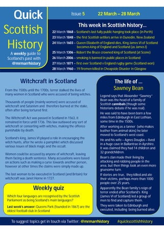 Quick
Scottish
History
Issue 5 22 March – 28 March
This week in Scottish history…
22 March 1868 – Scotland’s last fully public hanging took place (in Perth)
23 March 1848 – the first Scottish settlers arrive in Dunedin, New Zealand
24 March 1603 – Queen Elizabeth of England dies, King James VI of Scotland
becomes king of England and Scotland (as James I)
25 March 1306 – Robert the Bruce crowned king of Scotland (at Scone)
26 March 2006 – smoking is banned in public places in Scotland
27 March 1871 – first ever Scotland v England rugby game (Scotland won)
28 March 1960 – 19 firemen killed in Cheapside Disaster in Glasgow
A weekly guide to
Scotland’s past with
@mrmarrhistory
Weekly quiz
Which four languages are recognised by the Scottish
Parliament as being Scotland’s main languages?
Last week’s answer: Queens Park (founded in 1867) are the
oldest football club in Scotland
The life of …
Sawney Bean
Legend says that Alexander “Sawney”
Bean was the head of a family of
Scottish cannibals (though some
historians debate if he was real).
He was said to have been born a few
miles from Edinburgh in East Lothian,
some time in the 1500s.
After working as a tanner (who makes
leather from animal skins) he later
moved to Scotland’s west coast.
He and his wife – Agnes Douglas – lived
in a huge cave in Ballantrae in Ayrshire.
It was claimed they had 14 children and
32 grandchildren.
Bean’s clan made their living by
attacking and robbing people in the
area, but then things took an even more
gruesome turn.
If stories are true, they killed and ate
their victims, perhaps more than 1000
people over 25 years.
Apparently the Bean family’s reign of
terror ended after Scotland’s King
(James VI of Scotland) led a group of
men to find and capture them.
They were taken to Edinburgh and
executed, including being burned alive.
Witchcraft in Scotland
From the 1500s until the 1700s, terror stalked the lives of
many women in Scotland who were accused of being witches.
Thousands of people (mainly women) were accused of
witchcraft and Satanism and therefore burned at the stake,
often after being tortured first.
The Witchcraft Act was passed in Scotland in 1563, it
remained in force until 1736. This law outlawed any sort of
witchcraft or consorting with witches, making the offence
punishable by death.
Scotland’s king, James VI played a role in encouraging the
witch hunts, after he wrote a pamphlet which discussed
various issues of black magic and the occult.
Women could be accused by anyone of witchcraft, leaving
them facing a death sentence. Many accusations were based
on actions such as making a curse towards another person,
however at other times the claims were simply made up.
The last woman to be executed in Scotland (and Britain) for
witchcraft was Janet Horne in 1727.
To suggest topics get in touch via Twitter: @mrmarrhistory #quickscottishhistory
 