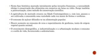  Nesta fase histórica marcada inicialmente pelas invasões francesas, a necessidade
obriga à conservação dos alimentos em conserva em latas ou vidro. Surge também
a pasteurização, como método de conservação científico.
 A agricultura de mercado cresceu na Idade Contemporânea e, com isso, passou a
ser cultivada e consumida uma variedade cada vez maior de frutas e verduras.
 O consumo do açúcar difundiu-se na alimentação popular.
 Houve aumento no consumo de ovos e especialmente de gorduras, tanto de origem
vegetal quanto animal.
 O crescimento demográfico, a industrialização e a urbanização mudam o consumo
e o estilo de vida, favorecendo o sedentarismo.
 