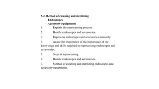 5.2 Method of cleaning and sterilizing
- Endoscopes
- Accessory equipments
1. Explain the reprocessing process.
2. Handle endoscopes and accessories.
3. Reprocess endoscopes and accessories manually.
4. Aware the importance of the importance of the
knowledge and skills required in reprocessing endoscopes and
accessories.
1. Steps in reprocessing.
2. Handle endoscopes and accessories.
3. Method of cleaning and sterilizing endoscopes and
accessory equipments.
 