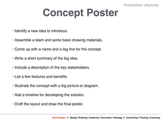 Sunil Sangra Design Thinking | Creativity | Innovation | Strategy Consulting | Training | Coaching
Innovation Journey
Concept Poster
• Identify a new idea to introduce.
• Assemble a team and some basic drawing materials.
• Come up with a name and a tag line for the concept.
• Write a short summary of the big idea.
• Include a description of the key stakeholders.
• List a few features and benefits.
• Illustrate the concept with a big picture or diagram.
• Add a timeline for developing the solution.
• Draft the layout and draw the final poster.
 