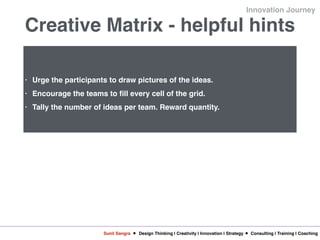Sunil Sangra Design Thinking | Creativity | Innovation | Strategy Consulting | Training | Coaching
Innovation Journey
Creative Matrix - helpful hints
• Urge the participants to draw pictures of the ideas.
• Encourage the teams to fill every cell of the grid.
• Tally the number of ideas per team. Reward quantity.
 
