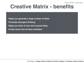 Sunil Sangra Design Thinking | Creativity | Innovation | Strategy Consulting | Training | Coaching
Innovation Journey
Creative Matrix - benefits
• Helps you generate a large number of ideas
• Promotes divergent thinking
• Helps you think of new and unusual ideas
• Invites input from all team members
 