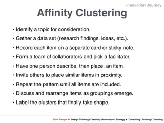 Sunil Sangra Design Thinking | Creativity | Innovation | Strategy Consulting | Training | Coaching
Innovation Journey
Affinity Clustering
• Identify a topic for consideration.
• Gather a data set (research findings, ideas, etc.).
• Record each item on a separate card or sticky note.
• Form a team of collaborators and pick a facilitator.
• Have one person describe, then place, an item.
• Invite others to place similar items in proximity.
• Repeat the pattern until all items are included.
• Discuss and rearrange items as groupings emerge.
• Label the clusters that finally take shape.
 