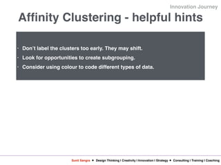 Sunil Sangra Design Thinking | Creativity | Innovation | Strategy Consulting | Training | Coaching
Innovation Journey
Affinity Clustering - helpful hints
• Don’t label the clusters too early. They may shift.
• Look for opportunities to create subgrouping.
• Consider using colour to code different types of data.
 