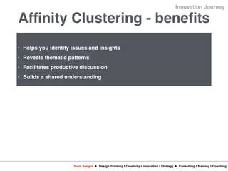 Sunil Sangra Design Thinking | Creativity | Innovation | Strategy Consulting | Training | Coaching
Innovation Journey
Affinity Clustering - benefits
• Helps you identify issues and insights
• Reveals thematic patterns
• Facilitates productive discussion
• Builds a shared understanding
 