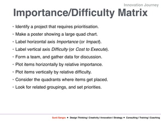 Sunil Sangra Design Thinking | Creativity | Innovation | Strategy Consulting | Training | Coaching
Innovation Journey
Importance/Difficulty Matrix
• Identify a project that requires prioritisation.
• Make a poster showing a large quad chart.
• Label horizontal axis Importance (or Impact).
• Label vertical axis Difficulty (or Cost to Execute).
• Form a team, and gather data for discussion.
• Plot items horizontally by relative importance.
• Plot items vertically by relative difficulty.
• Consider the quadrants where items get placed.
• Look for related groupings, and set priorities.
 