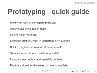 Sunil Sangra Design Thinking | Creativity | Innovation | Strategy Consulting | Training | Coaching
Innovation Journey
Prototyping - quick guide
• Identify an idea or concept to prototype
• Assemble a small design team
• Gather basic materials
• Consider what you want to learn from the prototype
• Build a rough approximation of the concept
• Simulate as much functionally as possible
• Include some realistic and readable content
• Provide a signal for the areas that are incomplete
 