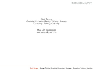 Sunil Sangra Design Thinking | Creativity | Innovation | Strategy Consulting | Training | Coaching
Innovation Journey
Sunil Sangra
Creativity | Innovation | Design Thinking | Strategy
Consulting | Training | Coaching
Mob: +91-9650866566
sunil.sangra@gmail.com
 