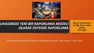 MUHASEBEDE YENİ BİR RAPORLAMA MODELİ
OLARAK ENTEGRE RAPORLAMA
Doç.Dr.Cevdet Kızıl
Dr.Öğr.Üyesi Vedat
Akman
Arif Ergün
3rd Asia Pacific International Congress of Contemporary Sciences, Seoul, Korea (1-2 June, 2020)
 