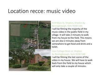 Location recce: music video
A19 Main St, Shipton, Shipton by
Beningbrough, York YO30 1AA
I will be filming the majority of the
music video in the public field in my
village. It will take 2 minuets to walk
from my house to the field. This means
we are also 2 minutes away from
somewhere to get food and drink and a
toilet.
Lion Cottage Main st, Shipton
by Beningbrough, York YO30 1AB
I will be filming the last scene of the
video in my house. We will have to walk
back from the field to my house which
will only take a couple of minutes.
 