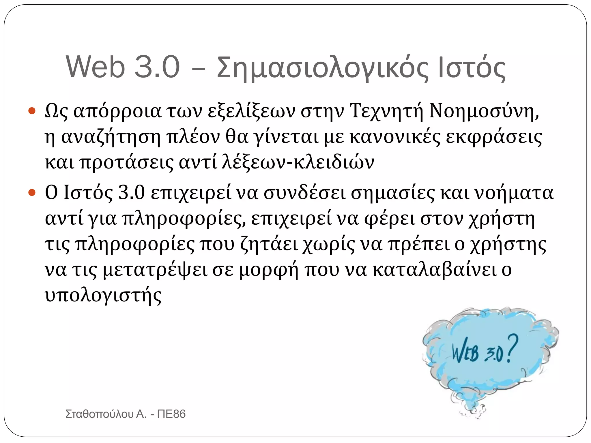 Web 3.0 – Σημασιολογικός Ιστός
 Ως απόρροια των εξελίξεων στην Τεχνητή Νοημοσύνη,
η αναζήτηση πλέον θα γίνεται με κανονικές εκφράσεις
και προτάσεις αντί λέξεων-κλειδιών
 Ο Ιστός 3.0 επιχειρεί να συνδέσει σημασίες και νοήματα
αντί για πληροφορίες, επιχειρεί να φέρει στον χρήστη
τις πληροφορίες που ζητάει χωρίς να πρέπει ο χρήστης
να τις μετατρέψει σε μορφή που να καταλαβαίνει ο
υπολογιστής
Σταθοπούλου Α. - ΠΕ86
 