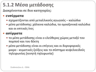 5.1.2 Μέσα μετάδοσης
Διακρίνονται σε δυο κατηγορίες:
 ενσύρματα
 σχηματίζονται από μεταλλικούς αγωγούς – καλώδια
 μέσα μετάδοσης: χάλκινα καλώδια, τα ομοαξονικά καλώδια
και οι οπτικές ίνες
 ασύρματα
 το μέσο μετάδοσης είναι ο ελεύθερος χώρος μεταξύ του
πομπού και του δέκτη
 μέσα μετάδοσης είναι οι επίγειες και οι δορυφορικές
μικρο - κυματικές ζεύξεις και το σύστημα κυψελοειδούς
τηλεφωνίας (κινητή τηλεφωνία)
Σταθοπούλου Α. - ΠΕ86
 