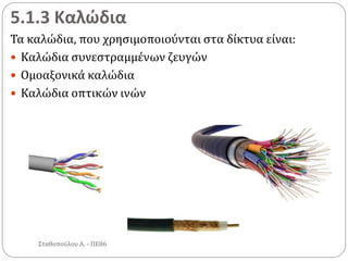5.1.3 Καλώδια
Τα καλώδια, που χρησιμοποιούνται στα δίκτυα είναι:
 Καλώδια συνεστραμμένων ζευγών
 Ομοαξονικά καλώδια
 Καλώδια οπτικών ινών
Σταθοπούλου Α. - ΠΕ86
 