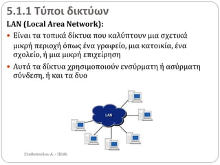 5.1.1 Τύποι δικτύων
LAN (Local Area Network):
 Είναι τα τοπικά δίκτυα που καλύπτουν μια σχετικά
μικρή περιοχή όπως ένα γραφείο, μια κατοικία, ένα
σχολείο, ή μια μικρή επιχείρηση
 Αυτά τα δίκτυα χρησιμοποιούν ενσύρματη ή ασύρματη
σύνδεση, ή και τα δυο
Σταθοπούλου Α. - ΠΕ86
 