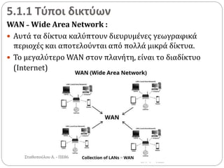 5.1.1 Τύποι δικτύων
WAN - Wide Area Network :
 Αυτά τα δίκτυα καλύπτουν διευρυμένες γεωγραφικά
περιοχές και αποτελούνται από πολλά μικρά δίκτυα.
 Το μεγαλύτερο WAN στον πλανήτη, είναι το διαδίκτυο
(Internet)
Σταθοπούλου Α. - ΠΕ86
 
